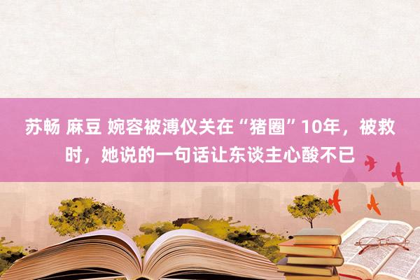 苏畅 麻豆 婉容被溥仪关在“猪圈”10年，被救时，她说的一句话让东谈主心酸不已