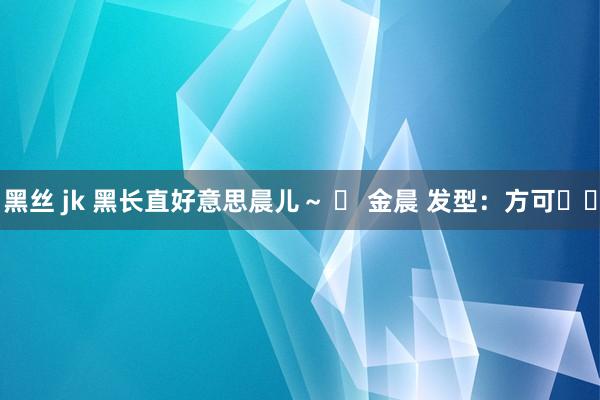 黑丝 jk 黑长直好意思晨儿～ 	 金晨 发型：方可✌️