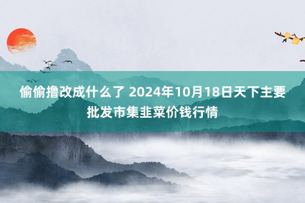 偷偷撸改成什么了 2024年10月18日天下主要批发市集韭菜价钱行情