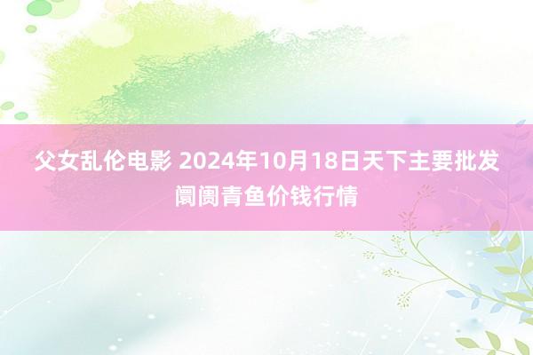 父女乱伦电影 2024年10月18日天下主要批发阛阓青鱼价钱行情