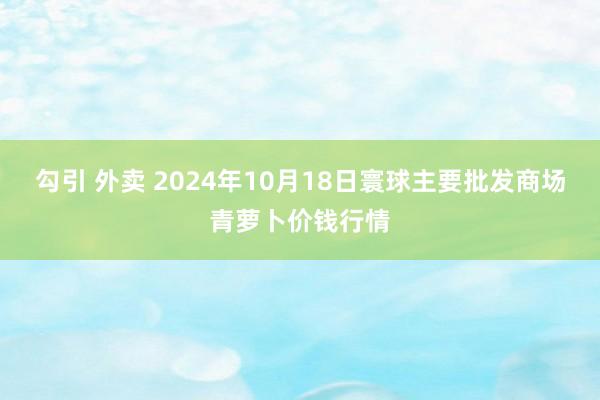 勾引 外卖 2024年10月18日寰球主要批发商场青萝卜价钱行情