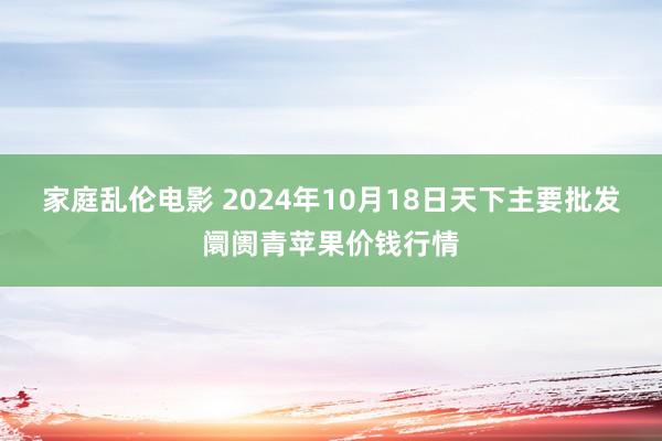 家庭乱伦电影 2024年10月18日天下主要批发阛阓青苹果价钱行情