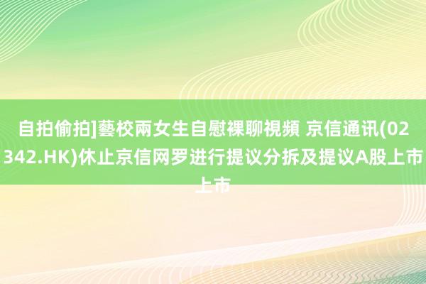 自拍偷拍]藝校兩女生自慰裸聊視頻 京信通讯(02342.HK)休止京信网罗进行提议分拆及提议A股上市