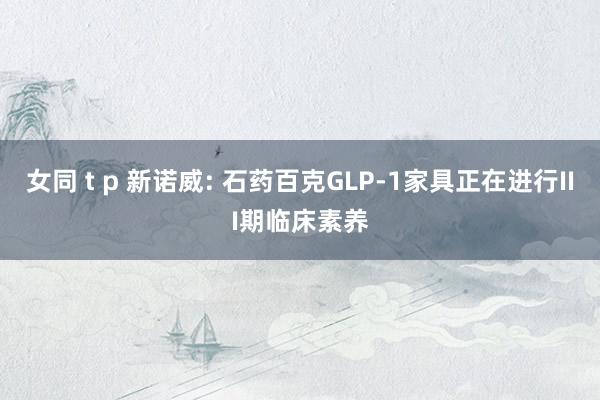 女同 t p 新诺威: 石药百克GLP-1家具正在进行III期临床素养