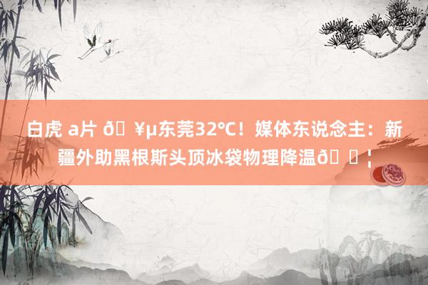 白虎 a片 🥵东莞32℃！媒体东说念主：新疆外助黑根斯头顶冰袋物理降温💦