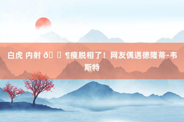 白虎 内射 😶瘦脱相了！网友偶遇德隆蒂-韦斯特