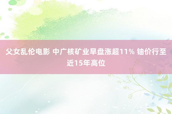 父女乱伦电影 中广核矿业早盘涨超11% 铀价行至近15年高位