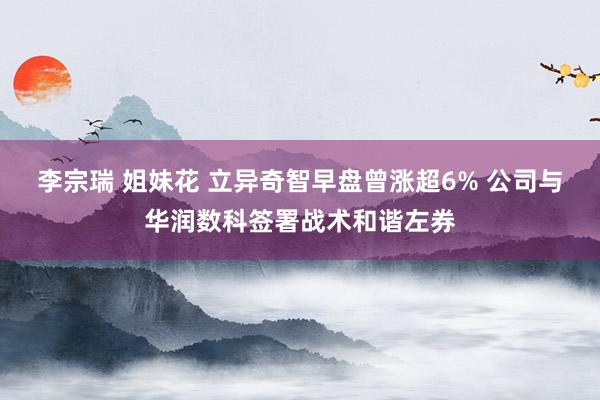 李宗瑞 姐妹花 立异奇智早盘曾涨超6% 公司与华润数科签署战术和谐左券