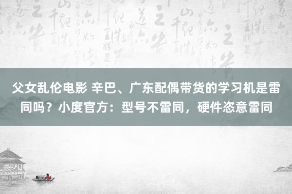 父女乱伦电影 辛巴、广东配偶带货的学习机是雷同吗？小度官方：型号不雷同，硬件恣意雷同