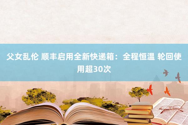 父女乱伦 顺丰启用全新快递箱：全程恒温 轮回使用超30次