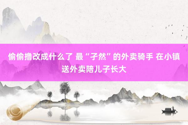 偷偷撸改成什么了 最“孑然”的外卖骑手 在小镇送外卖陪儿子长大