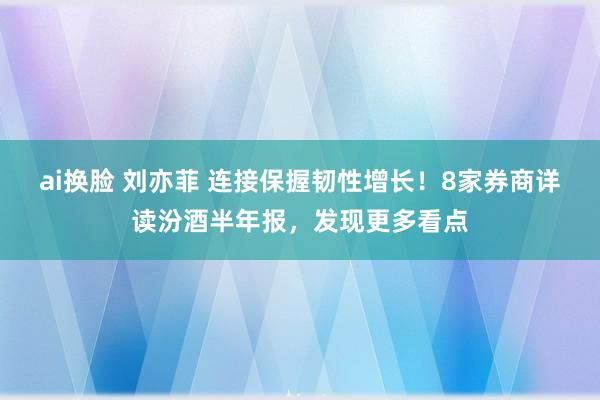 ai换脸 刘亦菲 连接保握韧性增长！8家券商详读汾酒半年报，发现更多看点