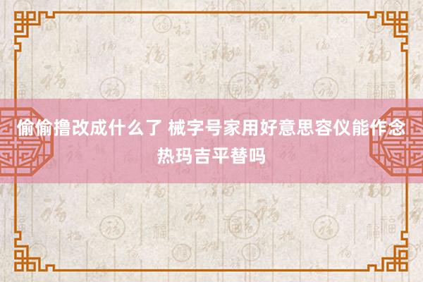 偷偷撸改成什么了 械字号家用好意思容仪能作念热玛吉平替吗