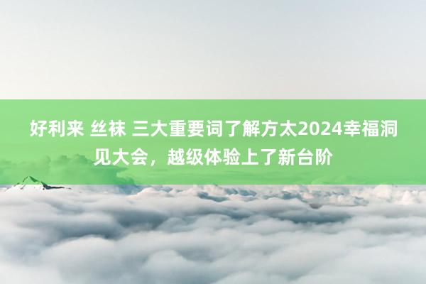 好利来 丝袜 三大重要词了解方太2024幸福洞见大会，越级体验上了新台阶