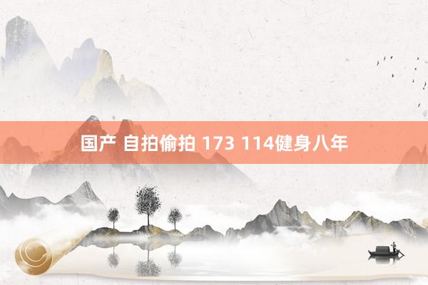 国产 自拍偷拍 173 114健身八年