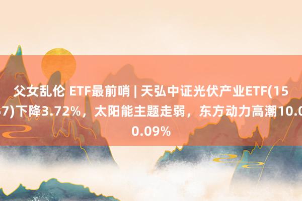 父女乱伦 ETF最前哨 | 天弘中证光伏产业ETF(159857)下降3.72%，太阳能主题走弱，东方动力高潮10.09%