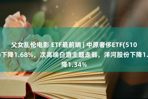 父女乱伦电影 ETF最前哨 | 中原奢侈ETF(510630)下降1.68%，次高端白酒主题走弱，洋河股份下降1.34%