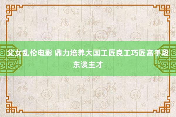 父女乱伦电影 鼎力培养大国工匠良工巧匠高手段东谈主才