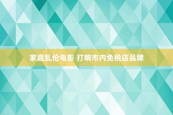 家庭乱伦电影 打响市内免税店品牌