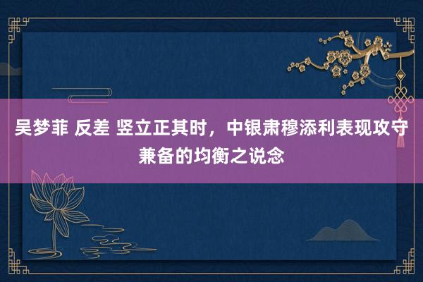 吴梦菲 反差 竖立正其时，中银肃穆添利表现攻守兼备的均衡之说念