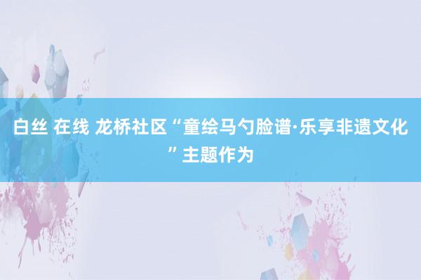 白丝 在线 龙桥社区“童绘马勺脸谱·乐享非遗文化”主题作为