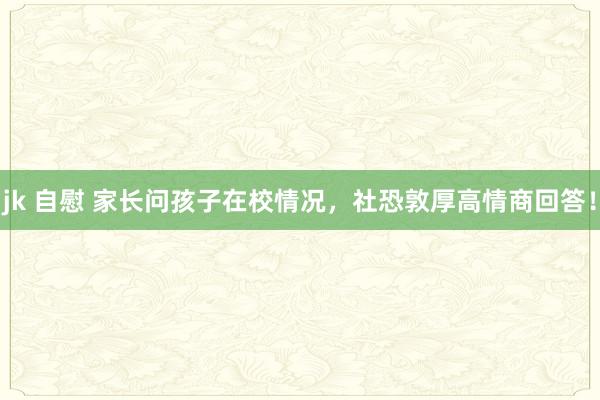 jk 自慰 家长问孩子在校情况，社恐敦厚高情商回答！