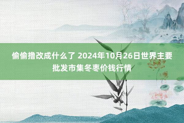 偷偷撸改成什么了 2024年10月26日世界主要批发市集冬枣价钱行情