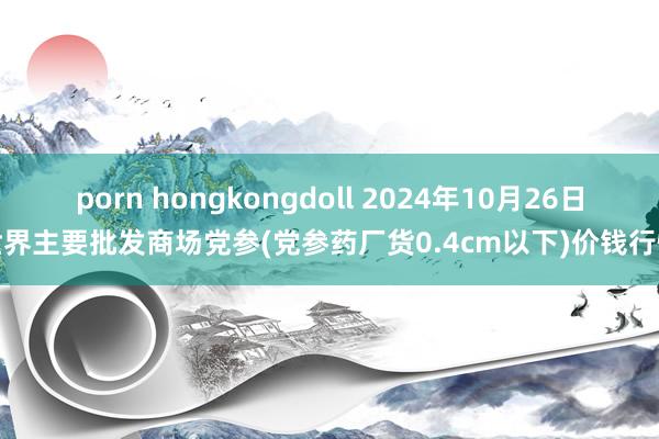 porn hongkongdoll 2024年10月26日世界主要批发商场党参(党参药厂货0.4cm以下)价钱行情