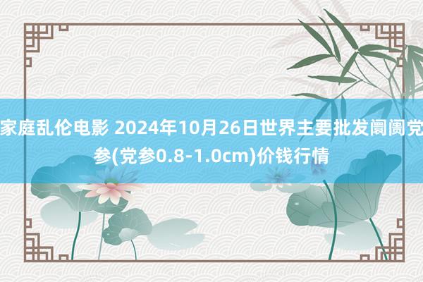 家庭乱伦电影 2024年10月26日世界主要批发阛阓党参(党参0.8-1.0cm)价钱行情