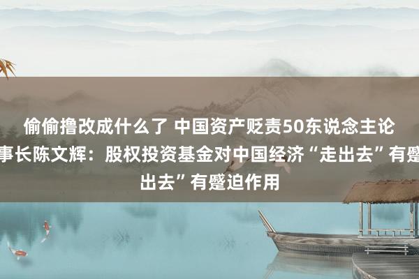 偷偷撸改成什么了 中国资产贬责50东说念主论坛副理事长陈文辉：股权投资基金对中国经济“走出去”有蹙迫作用