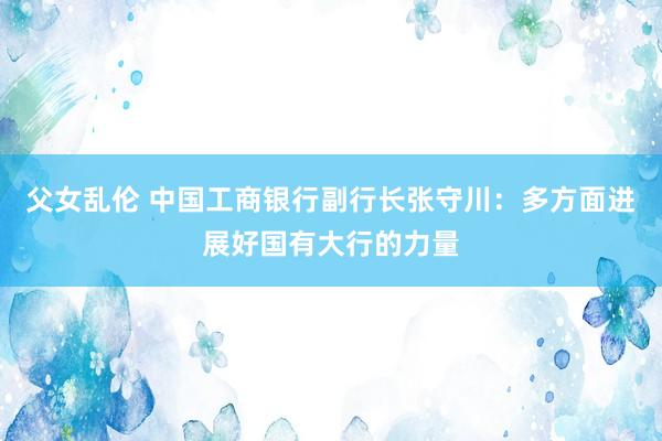 父女乱伦 中国工商银行副行长张守川：多方面进展好国有大行的力量