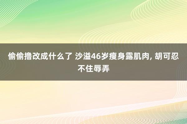 偷偷撸改成什么了 沙溢46岁瘦身露肌肉， 胡可忍不住辱弄