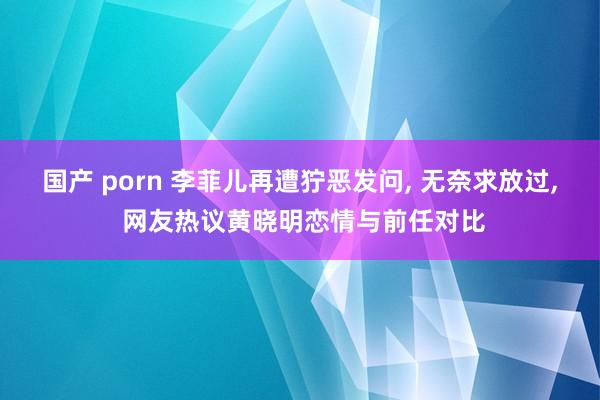 国产 porn 李菲儿再遭狞恶发问， 无奈求放过， 网友热议黄晓明恋情与前任对比