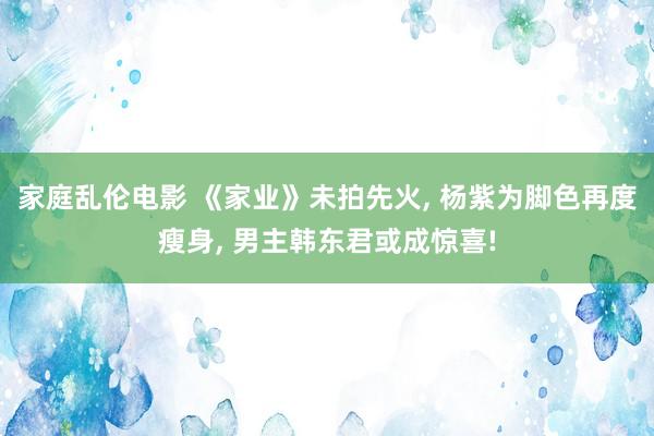 家庭乱伦电影 《家业》未拍先火， 杨紫为脚色再度瘦身， 男主韩东君或成惊喜!