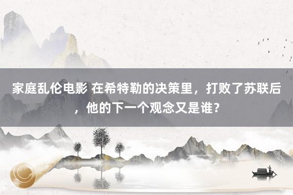 家庭乱伦电影 在希特勒的决策里，打败了苏联后，他的下一个观念又是谁？