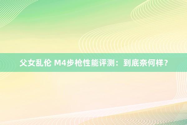 父女乱伦 M4步枪性能评测：到底奈何样？