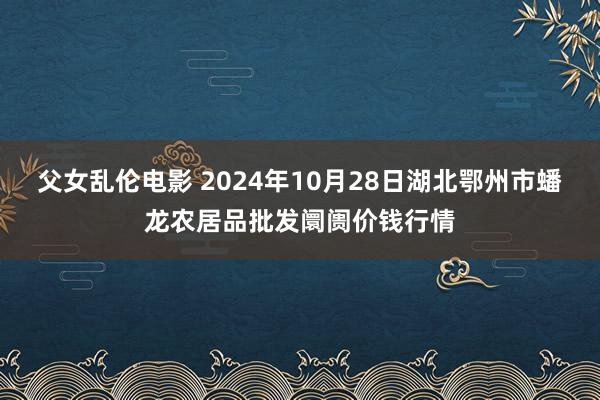 父女乱伦电影 2024年10月28日湖北鄂州市蟠龙农居品批发阛阓价钱行情