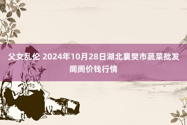 父女乱伦 2024年10月28日湖北襄樊市蔬菜批发阛阓价钱行情