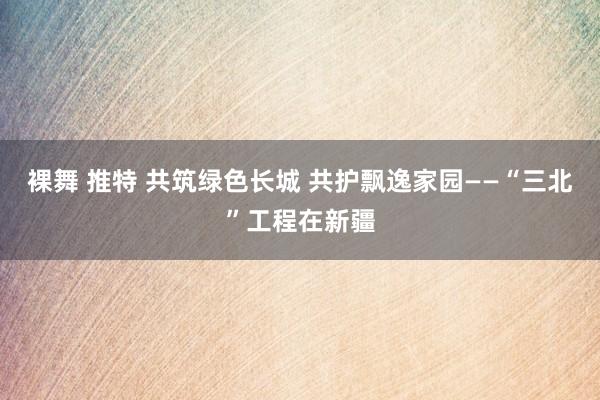 裸舞 推特 共筑绿色长城 共护飘逸家园——“三北”工程在新疆