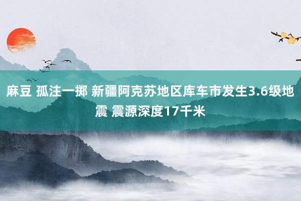 麻豆 孤注一掷 新疆阿克苏地区库车市发生3.6级地震 震源深度17千米