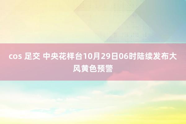 cos 足交 中央花样台10月29日06时陆续发布大风黄色预警