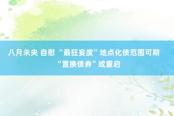 八月未央 自慰 “最狂妄度”地点化债范围可期    “置换债券”或重启