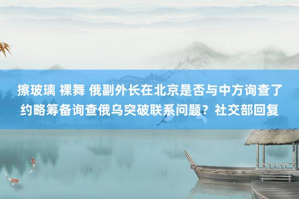 擦玻璃 裸舞 俄副外长在北京是否与中方询查了约略筹备询查俄乌突破联系问题？社交部回复