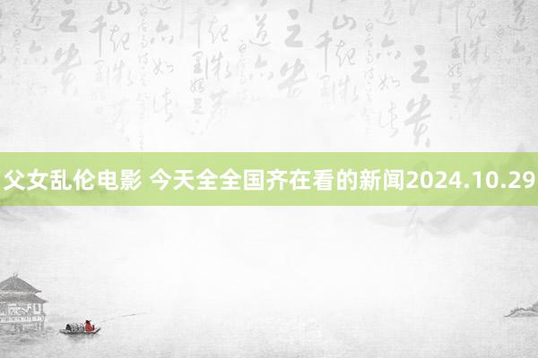 父女乱伦电影 今天全全国齐在看的新闻2024.10.29