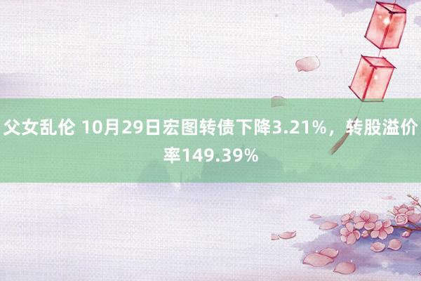 父女乱伦 10月29日宏图转债下降3.21%，转股溢价率149.39%