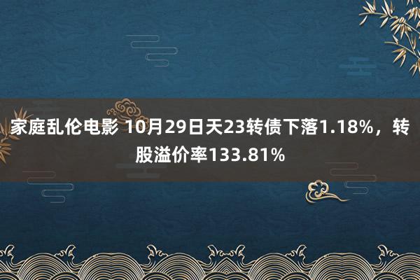 家庭乱伦电影 10月29日天23转债下落1.18%，转股溢价率133.81%