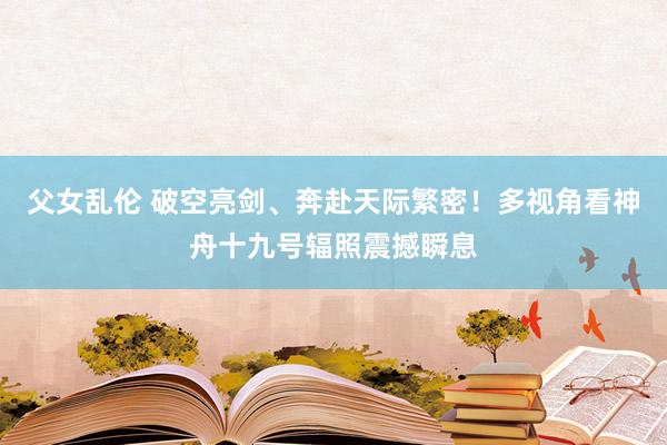 父女乱伦 破空亮剑、奔赴天际繁密！多视角看神舟十九号辐照震撼瞬息