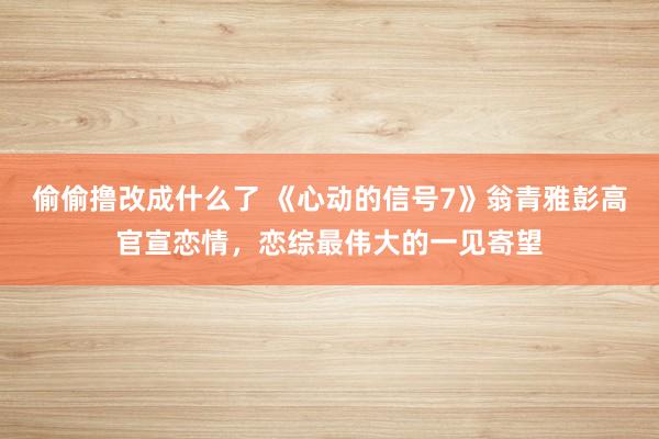 偷偷撸改成什么了 《心动的信号7》翁青雅彭高官宣恋情，恋综最伟大的一见寄望