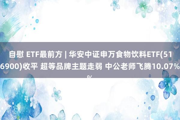 自慰 ETF最前方 | 华安中证申万食物饮料ETF(516900)收平 超等品牌主题走弱 中公老师飞腾10.07%