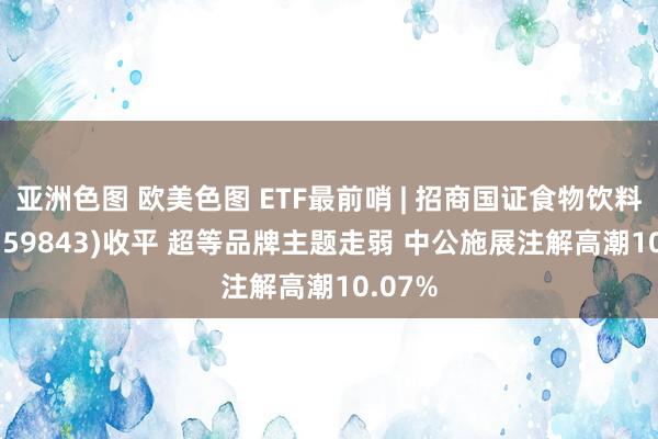 亚洲色图 欧美色图 ETF最前哨 | 招商国证食物饮料ETF(159843)收平 超等品牌主题走弱 中公施展注解高潮10.07%